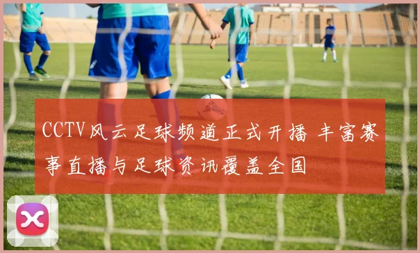 CCTV风云足球频道正式开播 丰富赛事直播与足球资讯覆盖全国