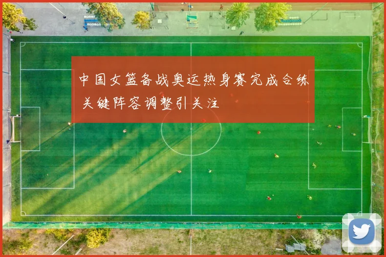 中国女篮备战奥运热身赛完成合练 关键阵容调整引关注