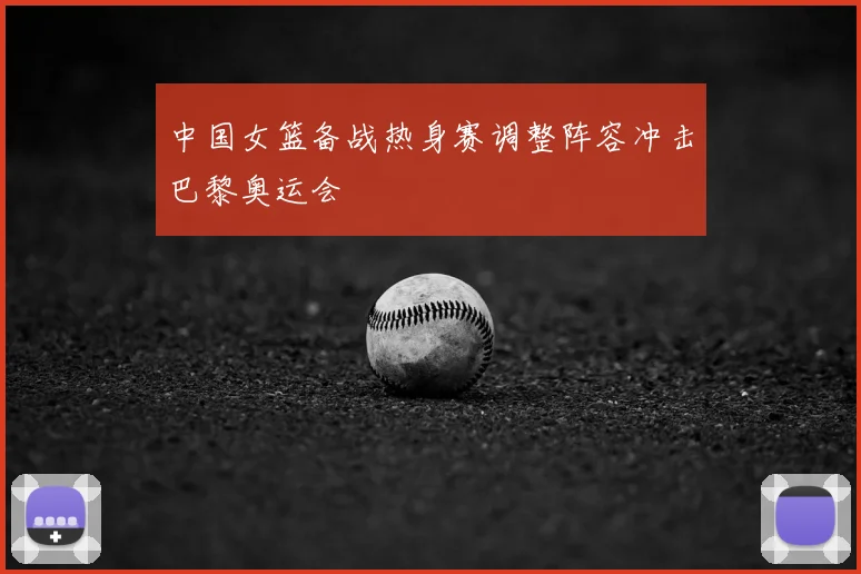 中国女篮备战热身赛调整阵容冲击巴黎奥运会