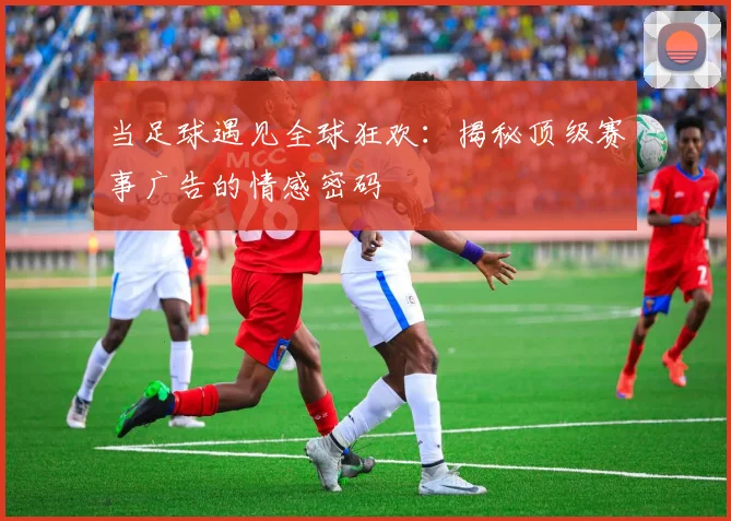 当足球遇见全球狂欢：揭秘顶级赛事广告的情感密码