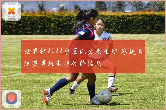 世界杯2022中国比分表出炉 球迷关注赛事结果与对阵信息