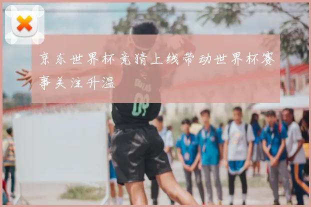 京东世界杯竞猜上线带动世界杯赛事关注升温