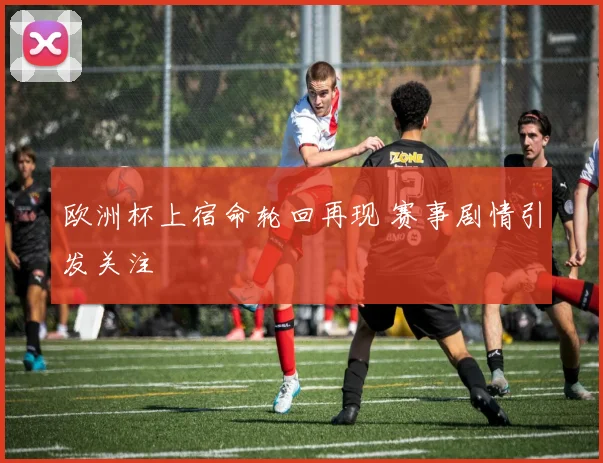 欧洲杯上宿命轮回再现 赛事剧情引发关注