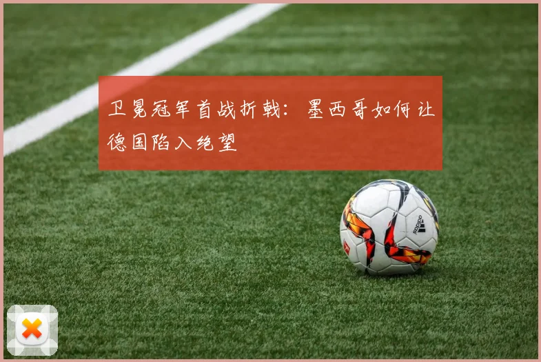 卫冕冠军首战折戟:墨西哥如何让德国陷入绝望