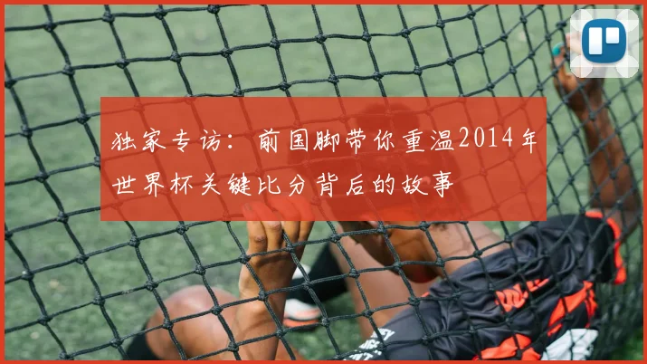 独家专访：前国脚带你重温2014年世界杯关键比分背后的故事