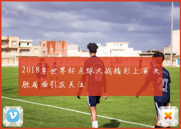 2018年世界杯点球大战精彩上演 决胜局面引发关注