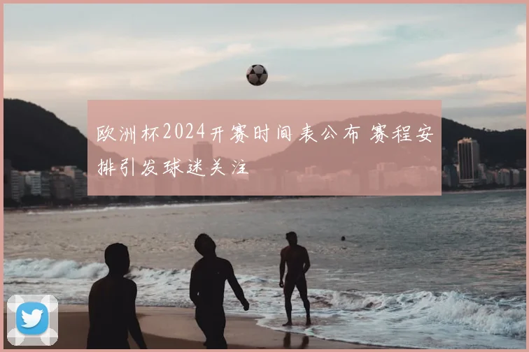 欧洲杯2024开赛时间表公布 赛程安排引发球迷关注