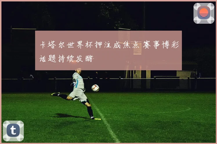 卡塔尔世界杯押注成焦点 赛事博彩话题持续发酵