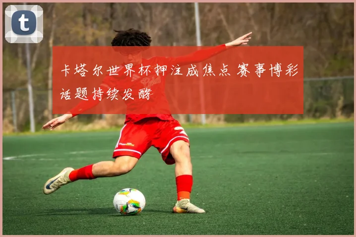 卡塔尔世界杯押注成焦点 赛事博彩话题持续发酵
