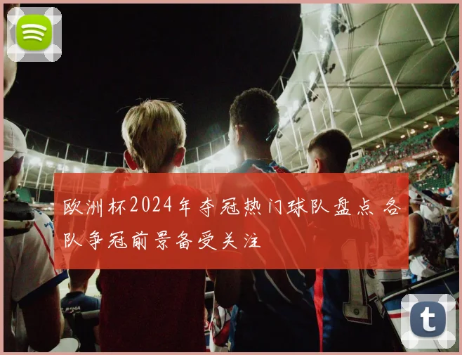 欧洲杯2024年夺冠热门球队盘点 各队争冠前景备受关注