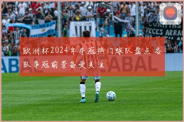 欧洲杯2024年夺冠热门球队盘点 各队争冠前景备受关注